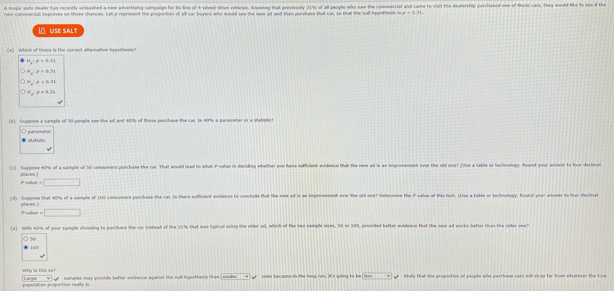 A major auto dealer has recently unleashed a new advertising campaign for its line of 4-wheel-drive vehicles. Knowing that previously 31% of all people who saw the commercial and came to visit the dealership purchased one of those cars, they would like to see if the
new commercial improves on those chances. Let p represent the proportion of all car buyers who would see the new ad and then purchase that car, so that the null hypothesis is p = 0.31.
LUSE SALT
(a) Which of these is the correct alternative hypothesis?
ⒸH:p> 0.31
OH: P = 0.31
OH: P<0.31
OH: P+ 0.31
(b) Suppose a sample of 50 people see the ad and 40% of those purchase the car. Is 40% a parameter or a statistic?
O parameter
statistic
(c) Suppose 40% of a sample of 50 consumers purchase the car. That would lead to what P-value in deciding whether you have sufficient evidence that the new ad is an improvement over the old one? (Use a table or technology. Round your answer to four decimal
places.)
P-value =
(d) Suppose that 40% of a sample of 100 consumers purchase the car. Is there sufficient evidence to conclude that the new ad is an improvement over the old one? Determine the P-value of this test. (Use a table or technology. Round your answer to four decimal
places.)
P-value=
(e) With 40% of your sample choosing to purchase the car instead of the 31% that was typical using the older ad, which of the two sample sizes, 50 or 100, provided better evidence that the new ad works better than the older one?
O 50
100
Why is this so?
Larger
Y
✔samples may provide better evidence against the null hypothesis than smaller ✔ ones because in the long run, it's going to be less
population proportion really is.
✔likely that the proportion of people who purchase cars will stray far from whatever the true