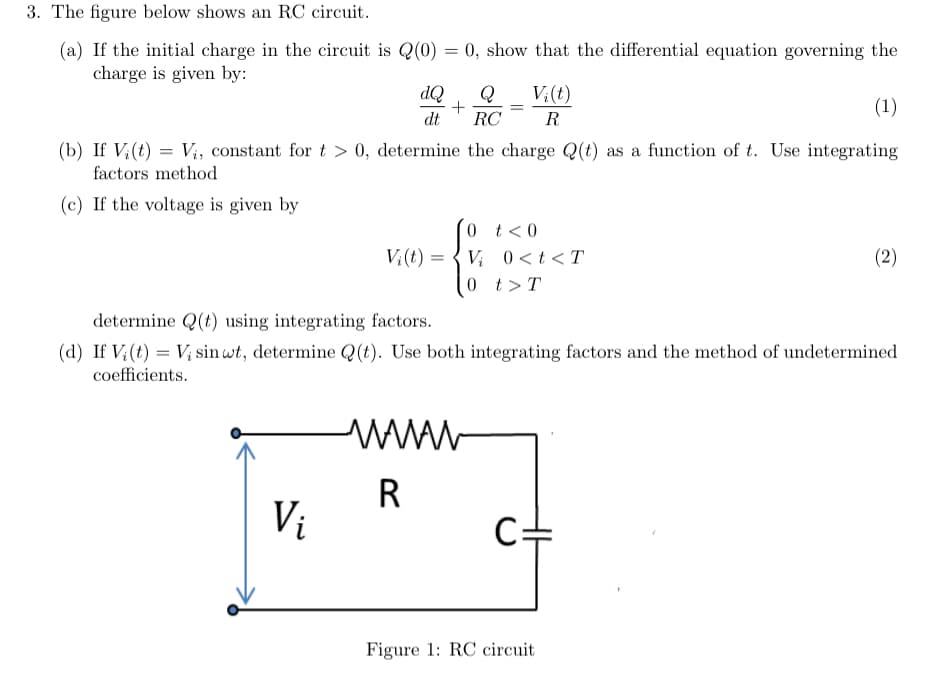 3. The figure below shows an RC circuit.
(a) If the initial charge in the circuit is Q(0) = 0, show that the differential equation governing the
charge is given by:
(1)
(b) If Vi(t) = V₁, constant for t > 0, determine the charge Q(t) as a function of t. Use integrating
factors method
(c) If the voltage is given by
dQ Q
+
dt RC
Vi
V₂(t)=
=
=
=
wwww
R
Vi(t)
0 t < 0
Vi 0<t<T
0 t > T
R
determine Q(t) using integrating factors.
(d) If V (t) = V₂ sin wt, determine Q(t). Use both integrating factors and the method of undetermined
coefficients.
Figure 1: RC circuit
(2)