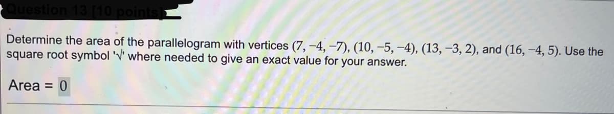Question 13 [10 points]►
Determine the area of the parallelogram with vertices (7,-4, -7), (10, −5, -4), (13, -3, 2), and (16,-4, 5). Use the
square root symbol '' where needed to give an exact value for your answer.
Area = 0