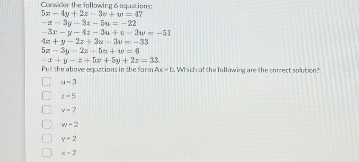 Consider the following 6 equations:
5x - 4y + 2z+3v+w=47
-x-3y3z-5u = -22
-3x-y
4z3u+v-3w=-51
4x + y2z+3u-3v = -33
5x3y2z5u+w=6
-x+y-z+5x + 5y + 2z = 33.
Put the above equations in the form Ax - b. Which of the following are the correct solution?
u=3
Z=5
v=7
w=2
y=2
x=2