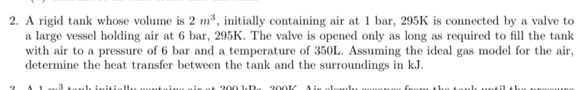 2. A rigid tank whose volume is 2 m³, initially containing air at 1 bar, 295K is connected by a valve to
a large vessel holding air at 6 bar, 295K. The valve is opened only as long as required to fill the tank
with air to a pressure of 6 bar and a temperature of 350L. Assuming the ideal gas model for the air,
determine the heat transfer between the tank and the surroundings in kJ.
n3 tank initially containg air at 200 1-Ro 200K Air clowly occones fre
nk until th