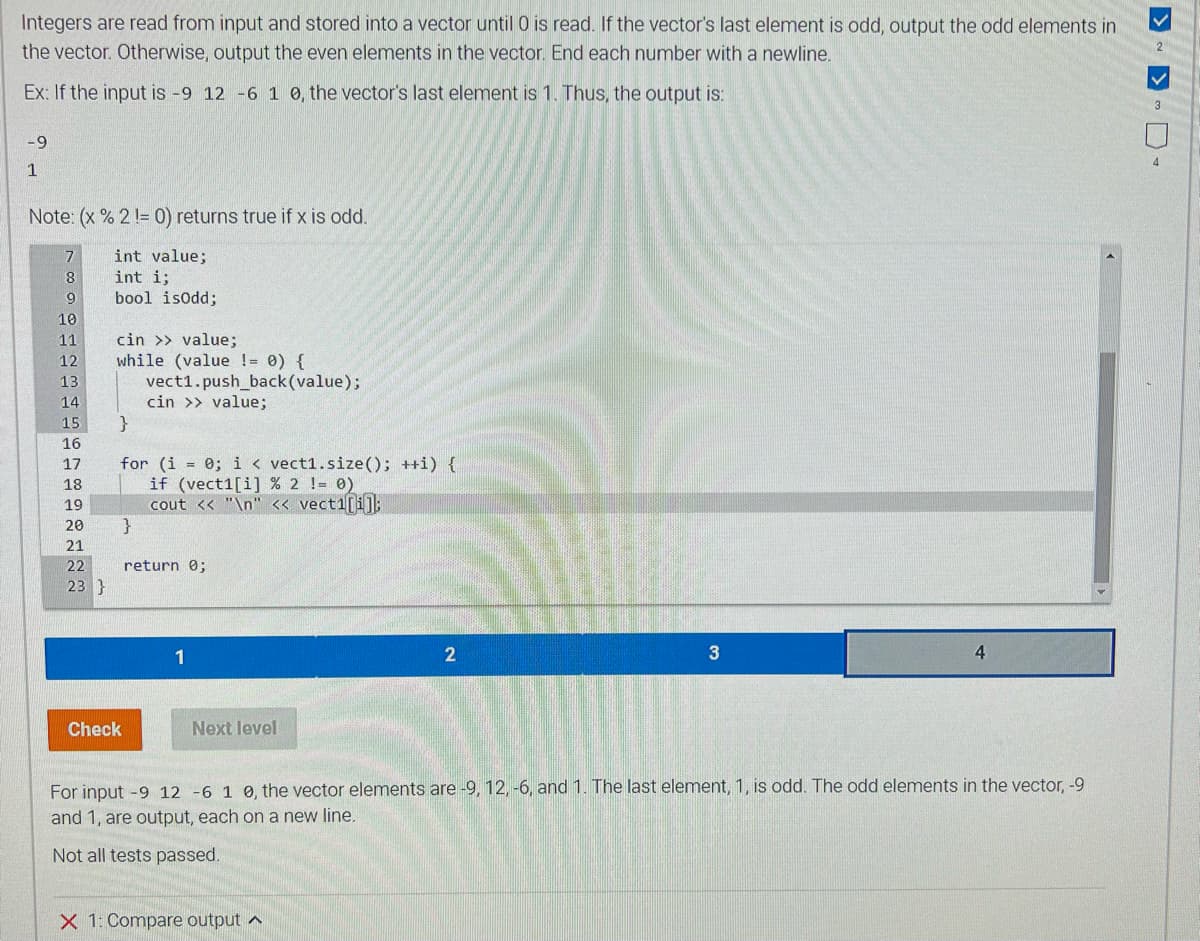 Integers are read from input and stored into a vector until 0 is read. If the vector's last element is odd, output the odd elements in
the vector. Otherwise, output the even elements in the vector. End each number with a newline.
Ex: If the input is -9 12 -6 1 0, the vector's last element is 1. Thus, the output is:
-9
1
Note: (x % 2 != 0) returns true if x is odd.
int value;
int i;
bool isodd;
7
8
9
10
11
12
13
14
15
16
17
18
19
20
21
22
23 }
cin >> value;
while (value != 0) {
}
for (i = 0; i < vect1.size(); ++i) {
if (vect1[i] % 2 != 0 )
cout << "\n" << vect1[i];
}
vect1.push_back(value);
cin >> value;
Check
return 0;
1
Next level
2
X 1: Compare output
3
4
For input -9 12 -6 1 0, the vector elements are -9, 12, -6, and 1. The last element, 1, is odd. The odd elements in the vector, -9
and 1, are output, each on a new line.
Not all tests passed.
2
V
3