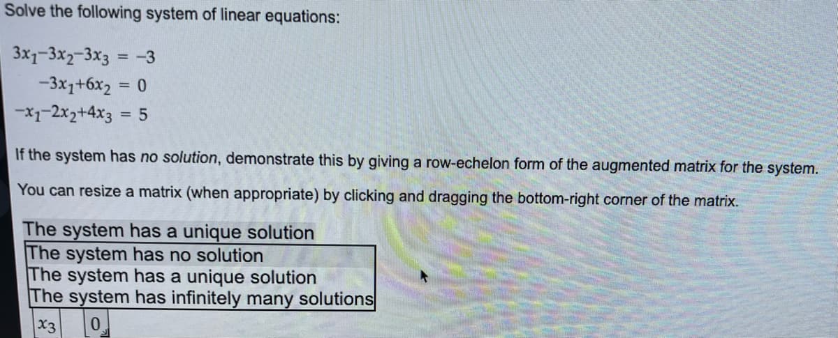 ### Solving a System of Linear Equations

**Given System:**
Solve the following system of linear equations:

1. \(3x_1 - 3x_2 - 3x_3 = -3\)
2. \(-3x_1 + 6x_2 = 0\)
3. \(-x_1 - 2x_2 + 4x_3 = 5\)

**Instructions:**
If the system has no solution, demonstrate this by giving a row-echelon form of the augmented matrix for the system.

You can resize a matrix (when appropriate) by clicking and dragging the bottom-right corner of the matrix.

**Answer Choices:**
- The system has a unique solution.
- The system has no solution.
- The system has a unique solution.
- The system has infinitely many solutions.

**Matrix Representation:**

Below, in the region that looks like an answer box found on an educational quiz platform, the systems' possible solutions are listed, and an empty matrix labeled \(x_3\) is shown with a filled value of 0 in the box.

The solutions include:
- The system has a unique solution.
- The system has no solution.
- The system has a unique solution.
- The system has infinitely many solutions.

**Analysis Approach:**

To determine the nature of the solutions (whether unique, none, or infinitely many), you may perform the following steps:
1. Write the system of equations in matrix form, using the coefficients of the variables and the constants on the right side.
2. Transform the system into its augmented matrix.
3. Apply Gaussian elimination to the augmented matrix to achieve row-echelon form.
4. Analyze the resulting matrix to conclude the nature of the system's solutions.

By following these steps, you will be able to clarify if the system has unique solutions, no solutions, or infinitely many solutions.