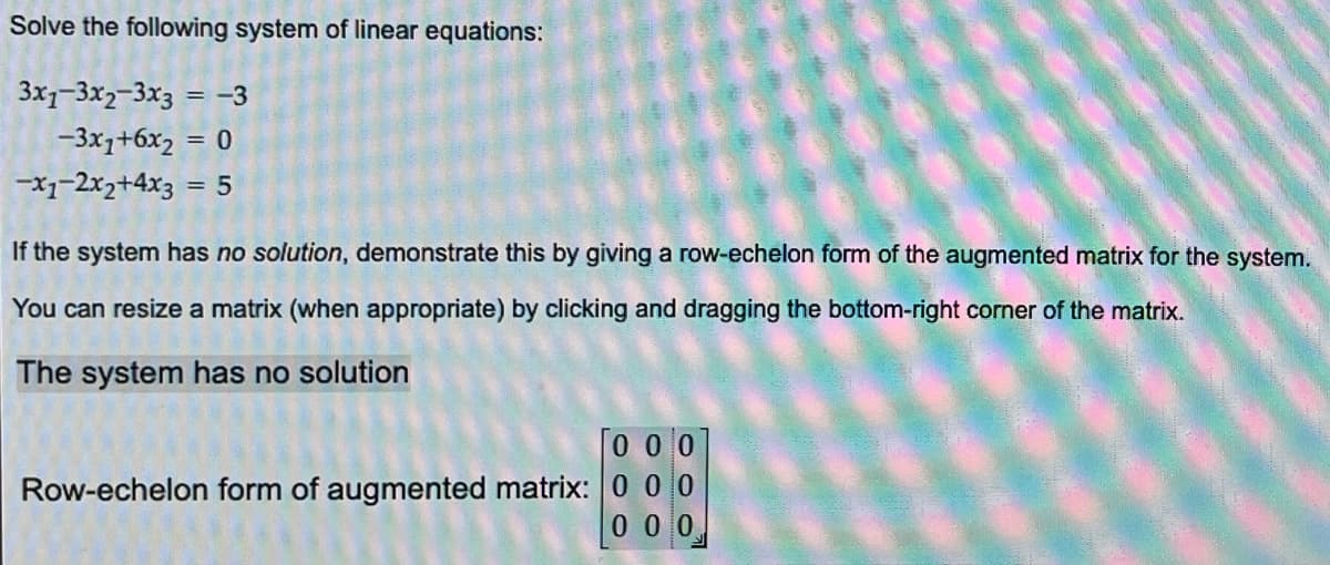 ### Solving a System of Linear Equations

Given the following system of linear equations:

\[ 
3x_1 - 3x_2 - 3x_3 = -3 
\]
\[ 
-3x_1 + 6x_2 = 0 
\]
\[ 
-x_1 - 2x_2 + 4x_3 = 5 
\]

If the system has **no solution**, this can be demonstrated by giving the row-echelon form of the augmented matrix for the system.

### Augmented Matrix Method

An augmented matrix represents the coefficients and constants of a system of linear equations in matrix form. For this system, the augmented matrix is:

\[
\left[ \begin{array}{ccc|c}
3 & -3 & -3 & -3 \\
-3 & 6 & 0 & 0 \\
-1 & -2 & 4 & 5 
\end{array} \right]
\]

Upon performing row operations to convert this matrix into row-echelon form, if it results in a row that suggests inconsistency (e.g., a row of the form \([0\ 0\ 0\ |\ c]\) where \(c \neq 0\)), it implies that the system has no solution.

### Example of Row-Echelon Form: 

For this particular system, the row-echelon form is:

\[
\left[ \begin{array}{ccc|c}
1 & -1 & -1 & -1 \\
0 & 1 & 0 & 0 \\
0 & 0 & 0 & 0 
\end{array} \right]
\]

This can be simplified further if necessary, but this form already shows that the system potentially does not contribute to a unique solution. It ultimately leads to:

\[
\left[ \begin{array}{ccc|c}
0 & 0 & 0 & 0 
\end{array} \right]
\]

### Conclusion

From the row-echelon form, it is evident that the system has **no solution** since the third row essentially gives us a contradiction (i.e., \(0 = 1\) in another equivalent form).

Thus, **the system has no solution.**

This kind of result often happens when the given equations describe parallel planes that do not intersect each other, thereby having no common points of intersection.