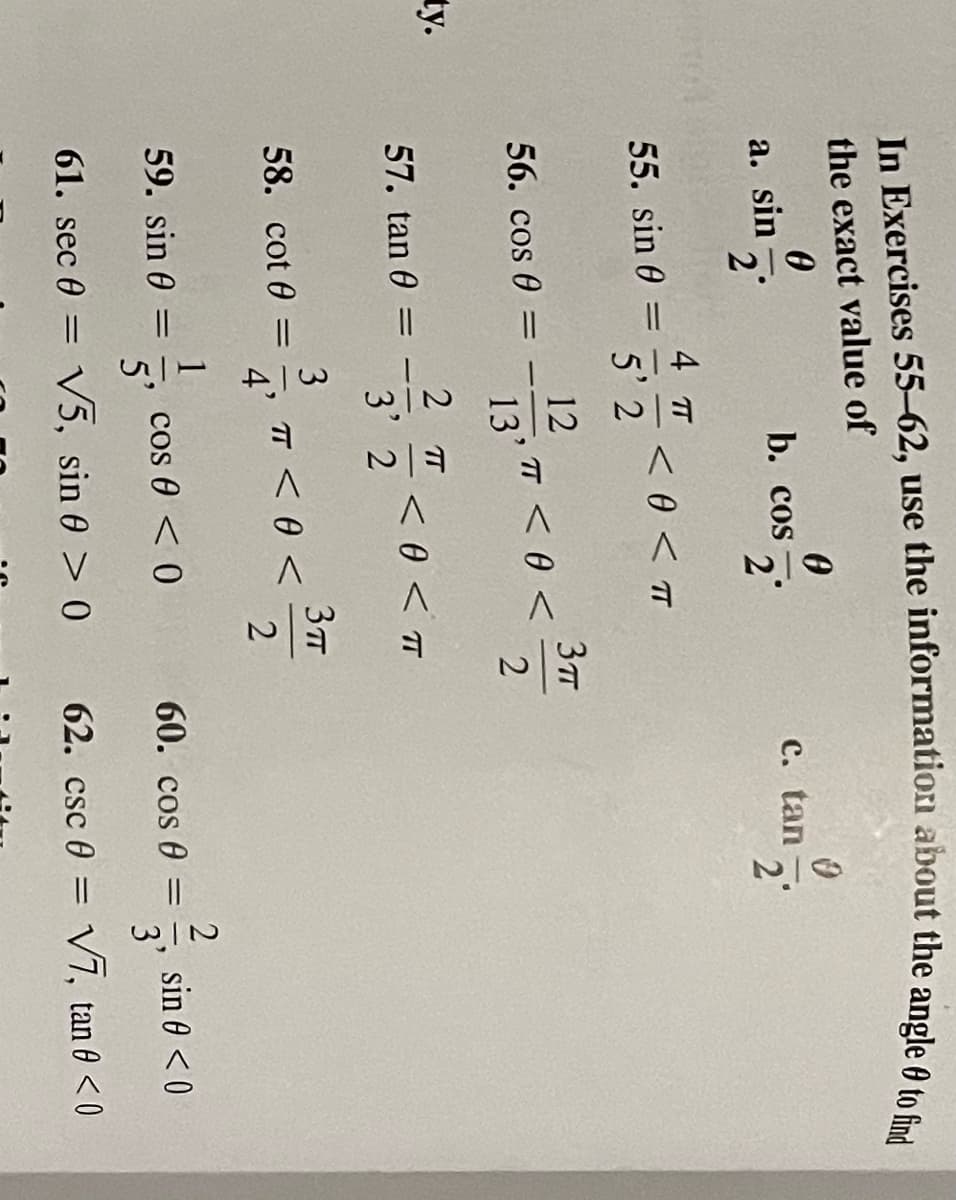 the exact value of
a. sin .
b. co -
2
c. tan
2'
2°
4 TT
< 0 < TT
5' 2
55. sin 0
12
TT < 0 <
13'
56. cos 0
ty.
2 T
<0 < T
3' 2
57. tan 0 =
3
TT <0 <
4'
58. cot 0 =
cos 0 < 0
5'
sin 0 <0
3'
59. sin 0
60. cos 0 =
61. sec 0 = V5, sin 0 > 0
62. csc 0 = V7, tan 0 < 0
%3D
