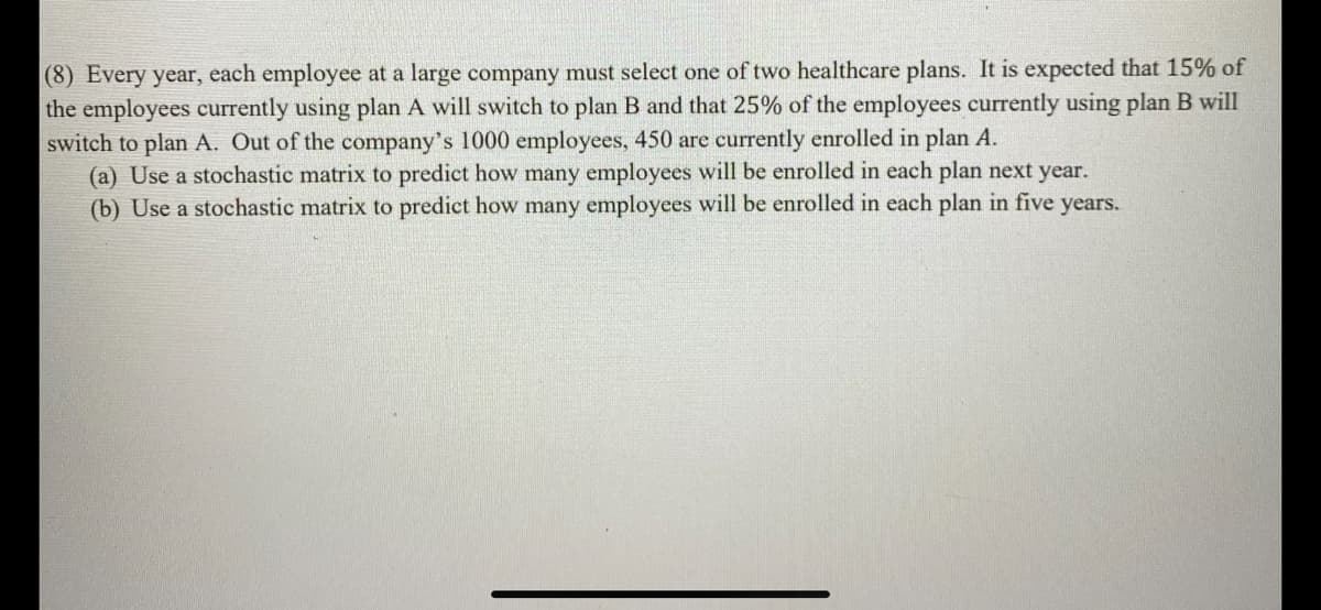 (8) Every year, each employee at a large company must select one of two healthcare plans. It is expected that 15% of
the employees currently using plan A will switch to plan B and that 25% of the employees currently using plan B will
switch to plan A. Out of the company's 1000 employees, 450 are currently enrolled in plan A.
(a) Use a stochastic matrix to predict how many employees will be enrolled in each plan next year.
(b) Use a stochastic matrix to predict how many employees will be enrolled in each plan in five years.
