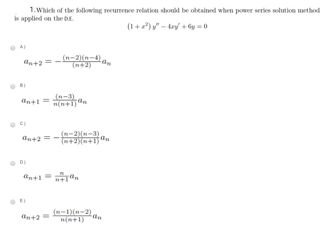 1.Which of the following recurrence relation should be obtained when power series solution method
is applied on the D.E.
(1+2²) y" – 4xy/ + 6y = 0
O A)
(n-2)(n-4)
(n+2)
An+2 = -
- ɑn
в)
(п-3)
an+1 =
n(n+1)
an
C)
(п-2) (п-3)
(n+2)(n+1) an
An+2 = -
O D)
п
An+1 = n+1ªn
E)
(n-1)(n-2),
n(n+1)
An+2 =
an
