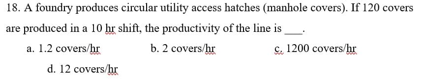 18. A foundry produces circular utility access hatches (manhole covers). If 120 covers
are produced in a 10 hr shift, the productivity of the line is
a. 1.2 covers/hr
b. 2 covers/hr
c. 1200 covers/hr
d. 12 covers/hr
