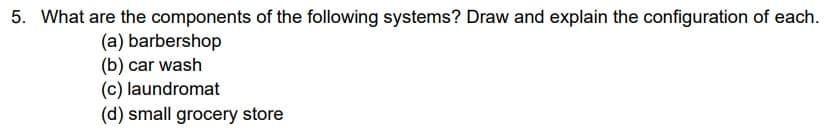 5. What are the components of the following systems? Draw and explain the configuration of each.
(a) barbershop
(b) car wash
(c) laundromat
(d) small grocery store
