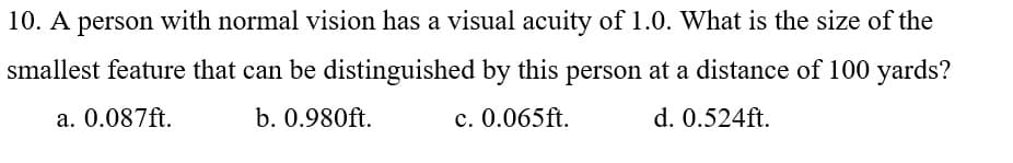 10. A person with normal vision has a visual acuity of 1.0. What is the size of the
smallest feature that can be distinguished by this person at a distance of 100 yards?
a. 0.087ft.
b. 0.980ft.
c. 0.065ft.
d. 0.524ft.
