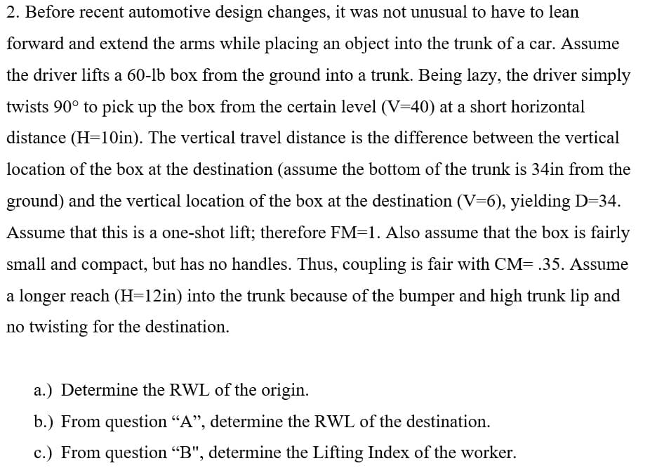 2. Before recent automotive design changes, it was not unusual to have to lean
forward and extend the arms while placing an object into the trunk of a car. Assume
the driver lifts a 60-lb box from the ground into a trunk. Being lazy, the driver simply
twists 90° to pick up the box from the certain level (V=40) at a short horizontal
distance (H=1Oin). The vertical travel distance is the difference between the vertical
location of the box at the destination (assume the bottom of the trunk is 34in from the
ground) and the vertical location of the box at the destination (V=6), yielding D=34.
Assume that this is a one-shot lift; therefore FM=1. Also assume that the box is fairly
small and compact, but has no handles. Thus, coupling is fair with CM= .35. Assume
a longer reach (H=12in) into the trunk because of the bumper and high trunk lip and
no twisting for the destination.
a.) Determine the RWL of the origin.
b.) From question "A", determine the RWL of the destination.
c.) From question "B", determine the Lifting Index of the worker.
