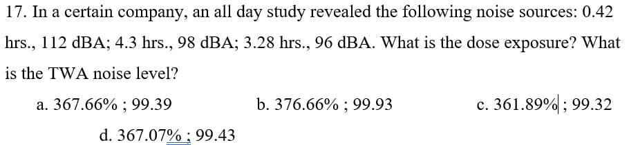 17. In a certain company, an all day study revealed the following noise sources: 0.42
hrs., 112 dBA; 4.3 hrs., 98 dBA; 3.28 hrs., 96 dBA. What is the dose exposure? What
is the TWA noise level?
a. 367.66% ; 99.39
b. 376.66% ; 99.93
c. 361.89%; 99.32
d. 367.07% ; 99.43
