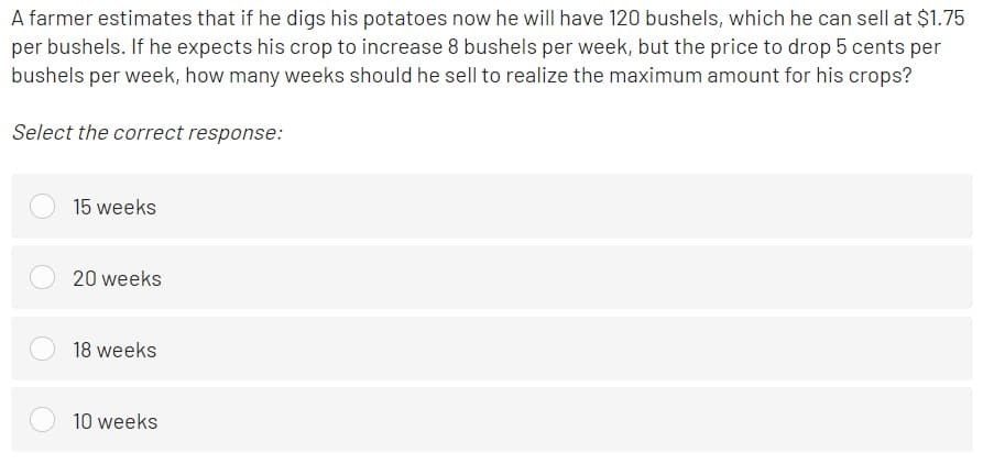 A farmer estimates that if he digs his potatoes now he will have 120 bushels, which he can sell at $1.75
per bushels. If he expects his crop to increase 8 bushels per week, but the price to drop 5 cents per
bushels per week, how many weeks should he sell to realize the maximum amount for his crops?
Select the correct response:
15 weeks
20 weeks
18 weeks
10 weeks
