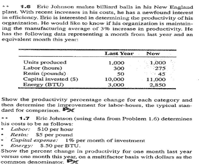 1.6 Eric Johnson makes billiard bails in his New England
plant. With recent increases in his costs, he has a newfound interest
in efficiency. Eric is interested in deterrnining the productivity of his
organization. He would like to know if his organization is maintain-
ing the manufacturing average of 3% increase in productivity. He
has the following data representing a month from last year and an
equivalent month this year:
Last Year
Now
1,000
Units produced
Labor (hours)
Resin (pounds).
Capital invested ($)
Energy (BTU)
1.000
275
300
50
10,000
3,000
: 45
11,000
2,850
Show the productivity percentage change for each category and
then determine the improvement for labor-bours, the typical stan-
dard for comparison.
1.7 Eric Johnson (using data from Problem 1.6) determines
his costs to be as follows:
• Labor:
$10 per hour
$5 per pound
Resin:
Capital expense:
Energy:
Show the percent change in productivity for one month last year
versus one month this year, on a multifactor basis with dollars as the
common denominator. Px
1% per month of investment
$.50 per BTU.
