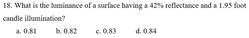 18. What is the luminance of a surface having
a 42% reflectance and a 1.95 foot
candle illumination?
а. 0.81
b. 0.82
с. 0.83
d. 0.84
