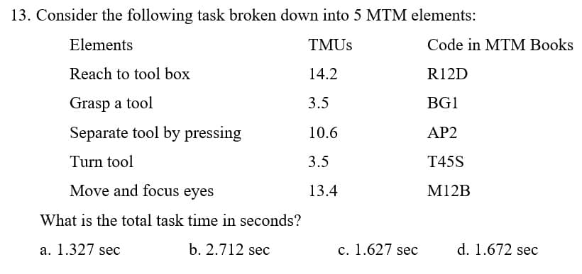 13. Consider the following task broken down into 5 MTM elements:
Elements
TMUS
Code in MTM Books
Reach to tool box
14.2
R12D
Grasp a tool
3.5
BG1
Separate tool by pressing
10.6
AP2
Turn tool
3.5
T45S
Move and focus eyes
13.4
M12B
What is the total task time in seconds?
a. 1.327 sec
b. 2.712 sec
c. 1.627 sec
d. 1.672 sec
