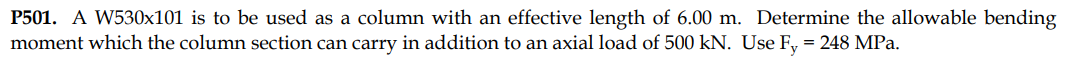 P501. A W530x101 is to be used as a column with an effective length of 6.00 m. Determine the allowable bending
moment which the column section can carry in addition to an axial load of 500 kN. Use Fy = 248 MPa.