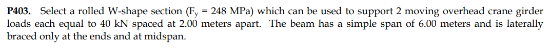 P403. Select a rolled W-shape section (Fy = 248 MPa) which can be used to support 2 moving overhead crane girder
loads each equal to 40 kN spaced at 2.00 meters apart. The beam has a simple span of 6.00 meters and is laterally
braced only at the ends and at midspan.