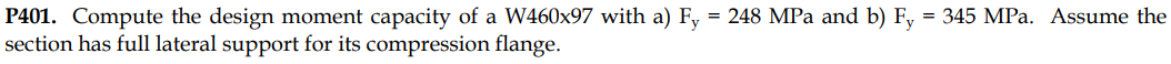 P401. Compute the design moment capacity of a W460x97 with a) Fy = 248 MPa and b) Fy = 345 MPa. Assume the
section has full lateral support for its compression flange.