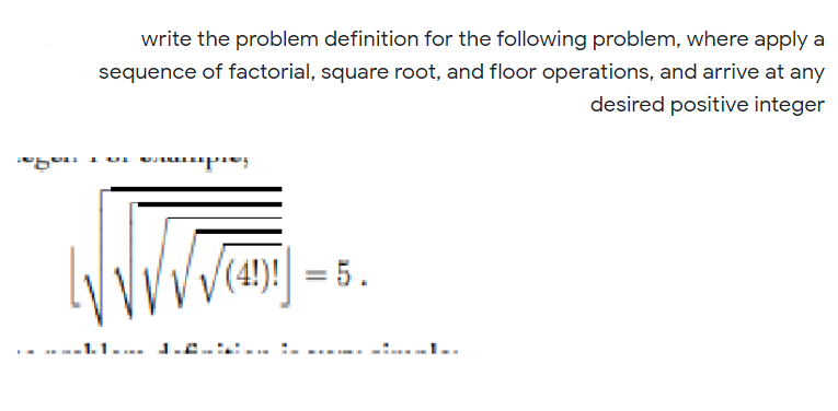 write the problem definition for the following problem, where apply a
sequence of factorial, square root, and floor operations, and arrive at any
desired positive integer
(4!)! = 5.
