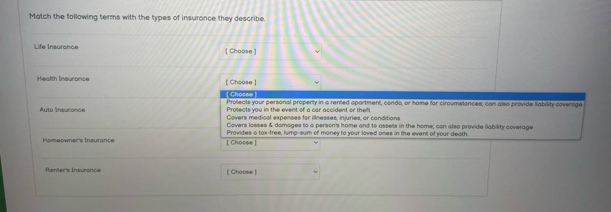 Match the following terms with the types of insurance they describe.
Life Insurance
Health Insurance
Auto Insurance
Homeowner's Insurance
Renter's Insurance
[Choose ]
[Choose ]
[Choose
Protects your personal property in a rented apartment, condo, or home for circumstances; can also provide liability coverage.
Protects you in the event of a car accident or theft.
Covers medical expenses for illnesses, injuries, or conditions
Covers losses & damages to a person's home and to assets in the home; can also provide liability coverage
Provides a tax-free, lump-sum of money to your loved ones in the event of your death.
[Choose ]
[Choose ]