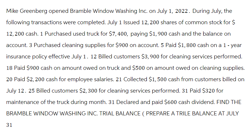 Mike Greenberg opened Bramble Window Washing Inc. on July 1, 2022. During July, the
following transactions were completed. July 1 Issued 12, 200 shares of common stock for $
12,200 cash. 1 Purchased used truck for $7,400, paying $1,900 cash and the balance on
account. 3 Purchased cleaning supplies for $900 on account. 5 Paid $1,800 cash on a 1-year
insurance policy effective July 1. 12 Billed customers $3,900 for cleaning services performed.
18 Paid $900 cash on amount owed on truck and $500 on amount owed on cleaning supplies.
20 Paid $2,200 cash for employee salaries. 21 Collected $1,500 cash from customers billed on
July 12. 25 Billed customers $2,300 for cleaning services performed. 31 Paid $320 for
maintenance of the truck during month. 31 Declared and paid $600 cash dividend. FIND THE
BRAMBLE WINDOW WASHING INC. TRIAL BALANCE (PREPARE A TRILE BALANCE AT JULY
31