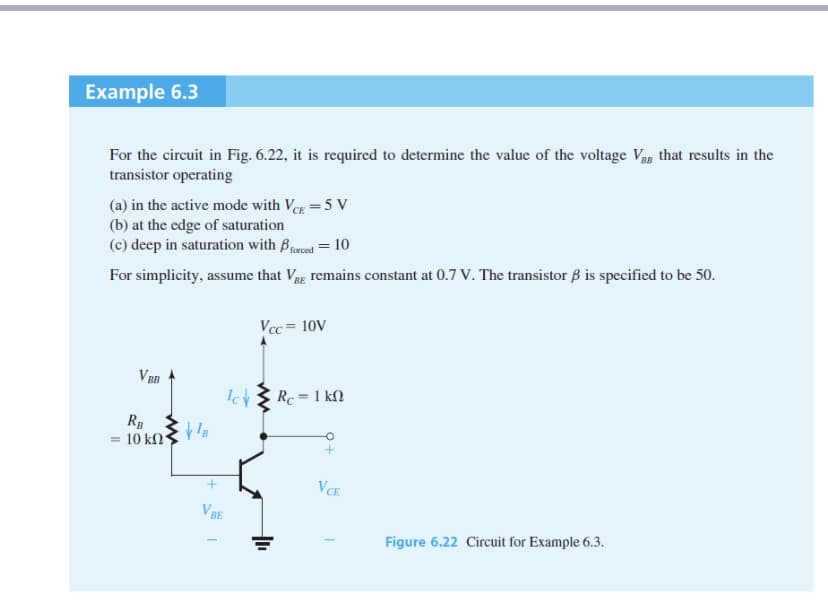 Example 6.3
For the circuit in Fig. 6.22, it is required to determine the value of the voltage Vg that results in the
transistor operating
(a) in the active mode with Veg =5 V
(b) at the edge of saturation
(c) deep in saturation with Berced = 10
For simplicity, assume that Vg remains constant at 0.7 V. The transistor B is specified to be 50.
Vcc = 10V
V BB
Icv Ž Rc = 1 kfN
R
= 10 kN°
VCE
VBE
Figure 6.22 Circuit for Example 6.3.
