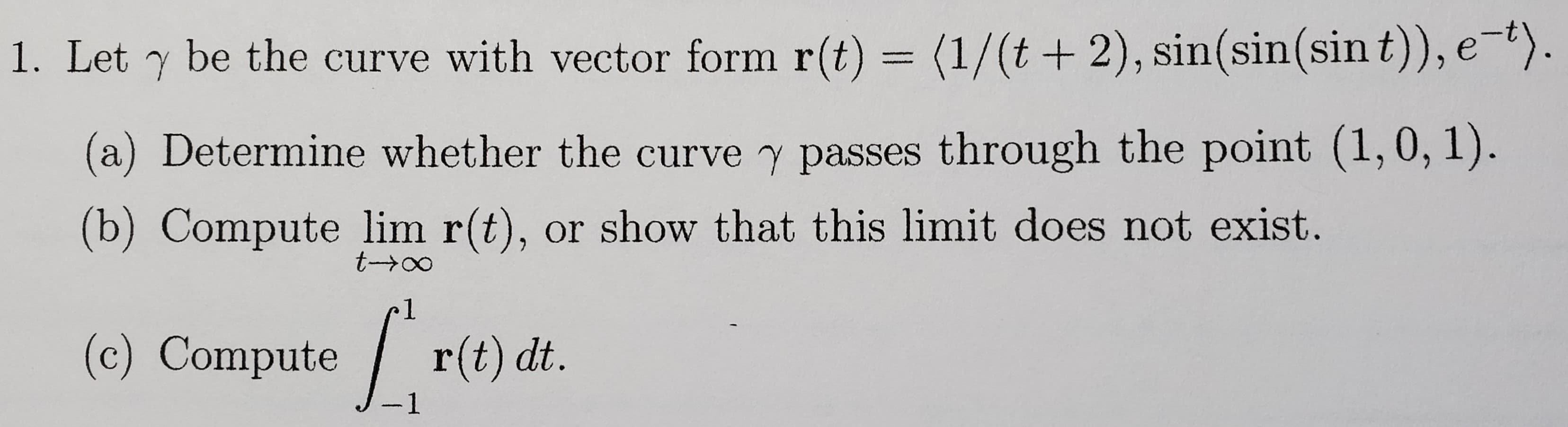 Let y be the curve with vector form r(t) = (1/(t+ 2), sin(sin(sin t)), e-").
a) Determine whether the curve y passes through the point (1,0, 1).
(b) Compute lim r(t), or show that this limit does not exist.
t-∞
(c) Compute r(t) dt.
1
