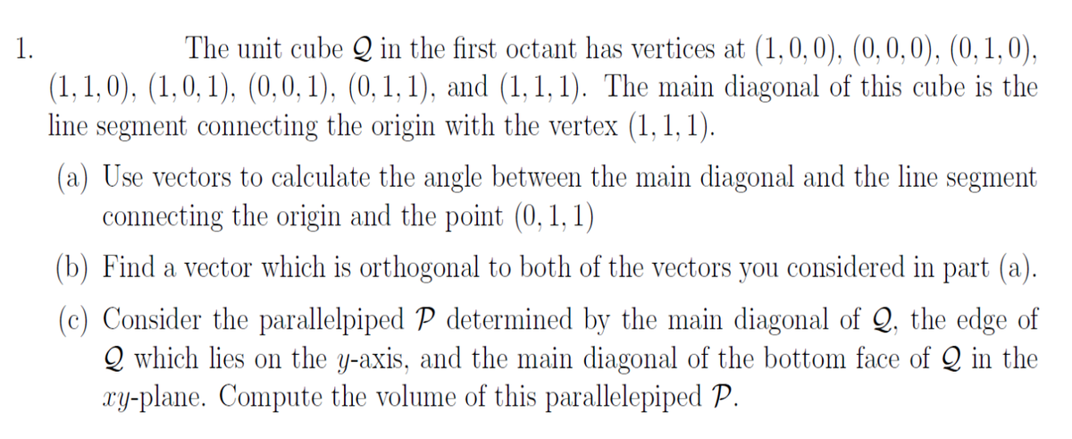 1. The unit cube \( \mathbb{Q} \) in the first octant has vertices at \( (1, 0, 0), (0, 0, 0), (0, 1, 0), (1, 1, 0), (1, 0, 1), (0, 0, 1), (0, 1, 1), \) and \( (1, 1, 1) \). The main diagonal of this cube is the line segment connecting the origin with the vertex \( (1, 1, 1) \).

(a) Use vectors to calculate the angle between the main diagonal and the line segment connecting the origin and the point \( (0, 1, 1) \).

(b) Find a vector which is orthogonal to both of the vectors you considered in part (a).

(c) Consider the parallelepiped \( \mathbb{P} \) determined by the main diagonal of \( \mathbb{Q} \), the edge of \( \mathbb{Q} \) which lies on the \( y \)-axis, and the main diagonal of the bottom face of \( \mathbb{Q} \) in the \( xy \)-plane. Compute the volume of this parallelepiped \( \mathbb{P} \).