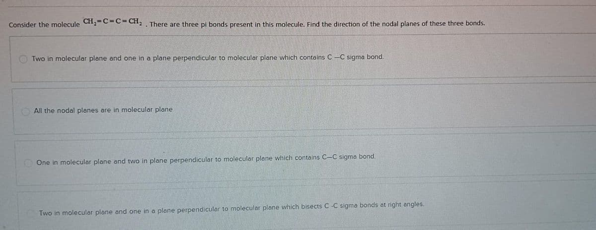 Consider the molecule CH₂=C=C=CH₂. There are three pi bonds present in this molecule. Find the direction of the nodal planes of these three bonds.
Two in molecular plane and one in a plane perpendicular to molecular plane which contains C-C sigma bond.
All the nodal planes are in molecular plane
One in molecular plane and two in plane perpendicular to molecular plane which contains C-C sigma bond.
Two in molecular plane and one in a plane perpendicular to molecular plane which bisects C-C sigma bonds at right angles.