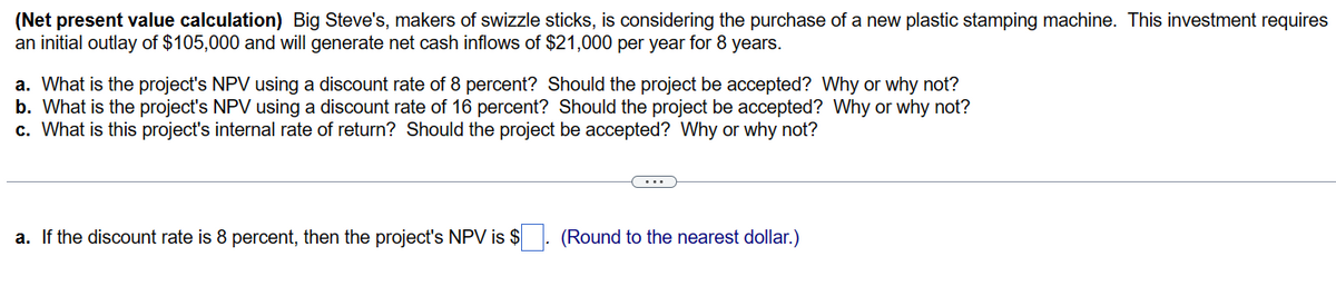 (Net present value calculation) Big Steve's, makers of swizzle sticks, is considering the purchase of a new plastic stamping machine. This investment requires
an initial outlay of $105,000 and will generate net cash inflows of $21,000 per year for 8 years.
a. What is the project's NPV using a discount rate of 8 percent? Should the project be accepted? Why or why not?
b. What is the project's NPV using a discount rate of 16 percent? Should the project be accepted? Why or why not?
c. What is this project's internal rate of return? Should the project be accepted? Why or why not?
a. If the discount rate is 8 percent, then the project's NPV is $
(Round to the nearest dollar.)