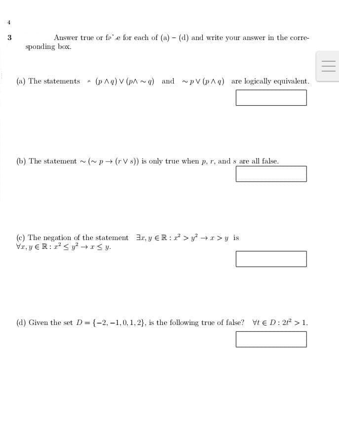 4
3
Answer true or fe" se for each of (a) - (d) and write your answer in the corre-
sponding box.
(a) The statements - (pAg) V (pA ~q) and pV (p^q) are logically equivalent.
(b) The statement (~p (r V s)) is only true when p, r, and s are all false.
(c) The negation of the statement 3r, y ER:2 > y + x > y is
Vr, y €R: 1 < y² →x < y.
(d) Given the set D= {-2,-1,0, 1, 2}, is the following true of false? Vt E D: 2 > 1.
