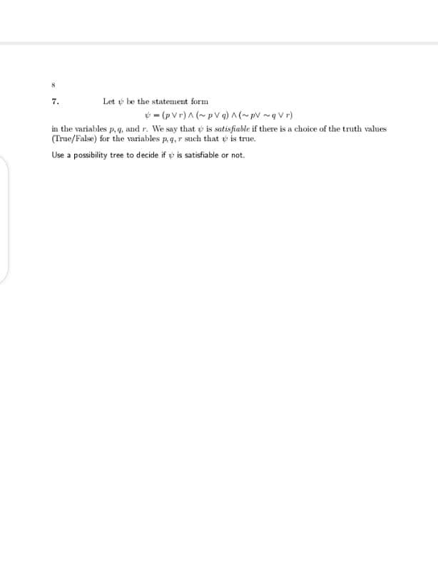 7.
Let t be the statenment form
ý - (p Vr)A (~pV q) A (~pV ~g V r)
in the variables p, 4. and r. We say that is satisfiable if there is a choice of the truth values
(True/False) for the variables p.q, r such that is true.
Use a possibility tree to decide if v is satisfiable or not.
