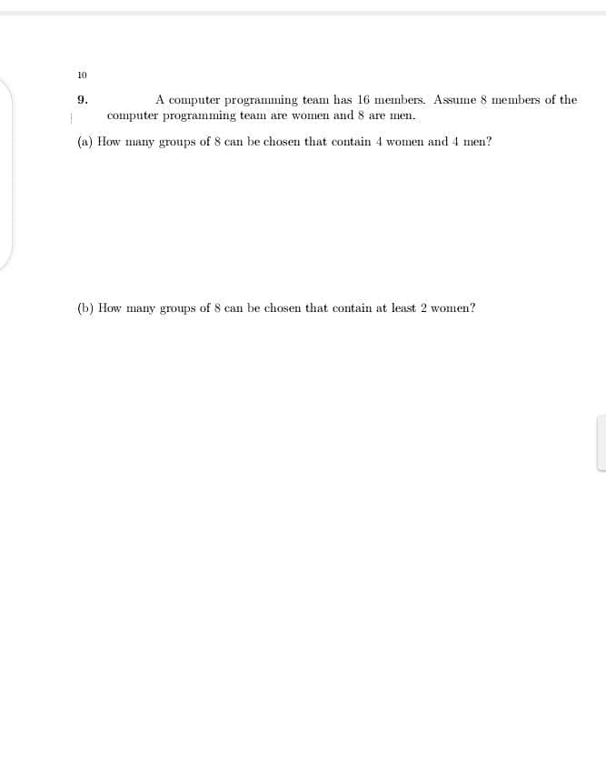 10
9.
A computer programming team has 16 members. Assume 8 members of the
computer programming team are women and 8 are men.
(a) How many groups of 8 can be chosen that contain 4 women and 4 men?
(b) How many groups of 8 can be chosen that contain at least 2 women?
