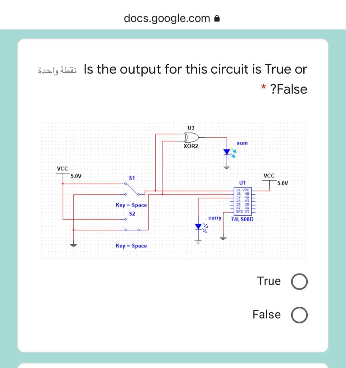 docs.google.com a
ödaly ibäi Is the output for this circuit is True or
* ?False
U3
sum
XOR2
VCC
VCC
5.0V
5.0V
$1
Ú1
1A VCC
18. 48
1Y.
2A
Key Space
4Y
2B. 38
2Y. 3A
GND 3Y
$2
curry
74LS08D
Key = Space
True O
False
