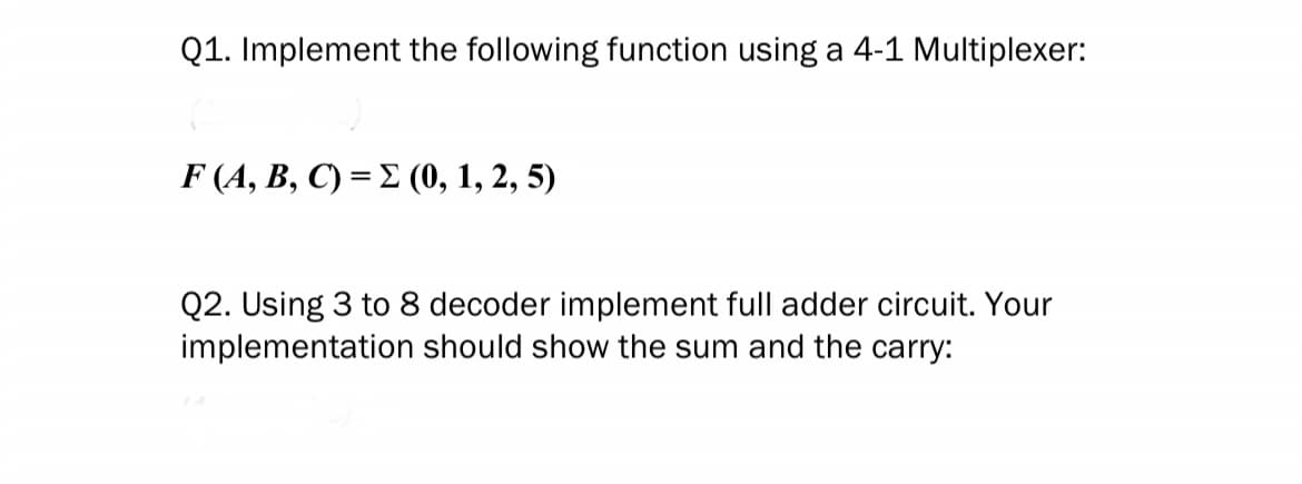 Q1. Implement the following function using a 4-1 Multiplexer:
F (A, B, C) = Σ (0, 1, 2, 5)
Q2. Using 3 to 8 decoder implement full adder circuit. Your
implementation should show the sum and the carry: