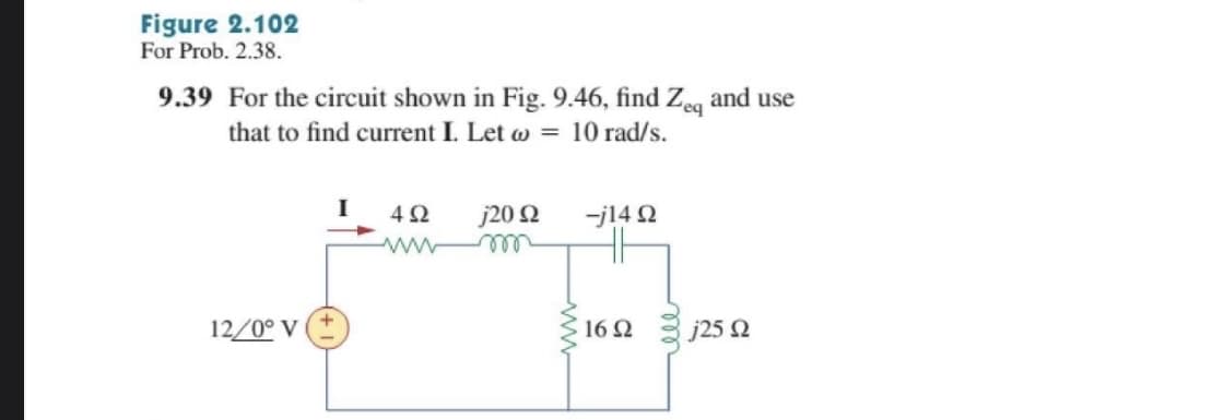 Figure 2.102
For Prob. 2.38.
9.39 For the circuit shown in Fig. 9.46, find Zeq and use
that to find current I. Let ω = 10 rad/s.
12/0° V
4Ω
j20 Ω
-j14 Ω
16 Ω
j25 Ω