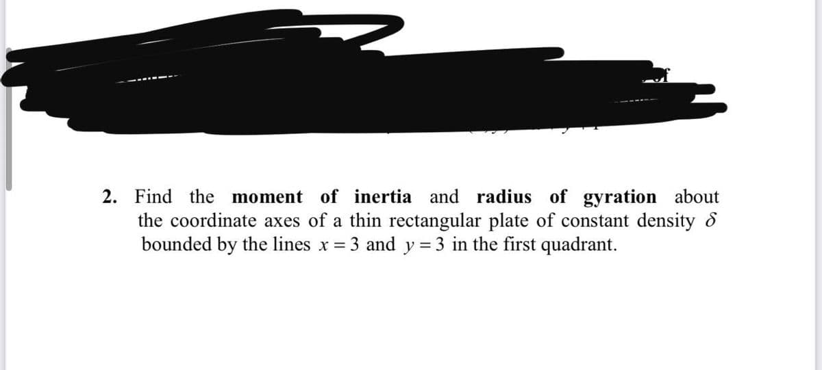 2. Find the moment of inertia and radius of gyration about
the coordinate axes of a thin rectangular plate of constant density 8
bounded by the lines x =
3 and y = 3 in the first quadrant.
