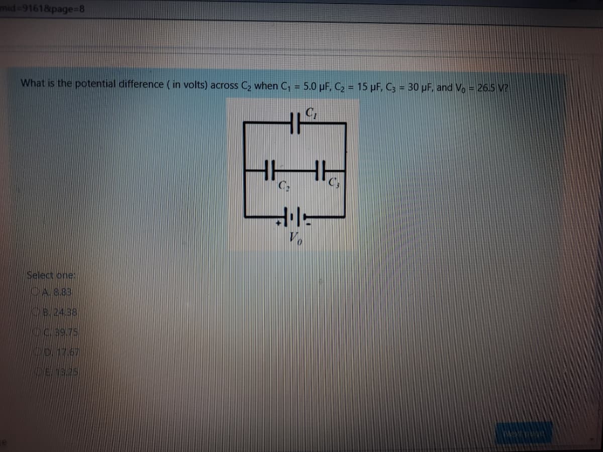 mid-9161&page%=8
What is the potential difference ( in volts) across C2 when C, = 5.0 µF, C2 = 15 µF, C3 = 30 µF, and Vo = 26.5 M?
Select one:
CAS83
8.24.38
C.99.75
517.67
E.19.25
