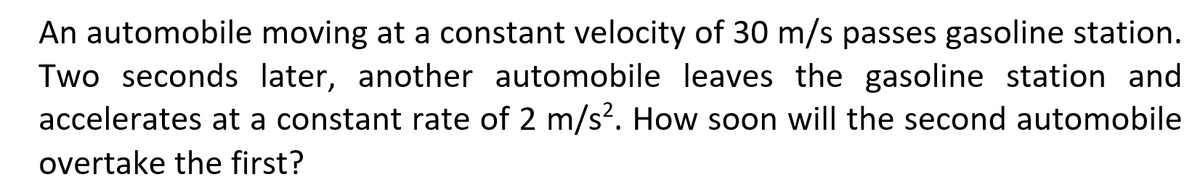 An automobile moving at a constant velocity of 30 m/s passes gasoline station.
Two seconds later, another automobile leaves the gasoline station and
accelerates at a constant rate of 2 m/s². How soon will the second automobile
overtake the first?
