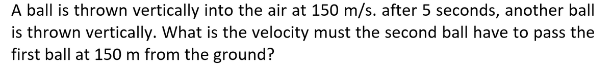 A ball is thrown vertically into the air at 150 m/s. after 5 seconds, another ball
is thrown vertically. What is the velocity must the second ball have to pass the
first ball at 150 m from the ground?
