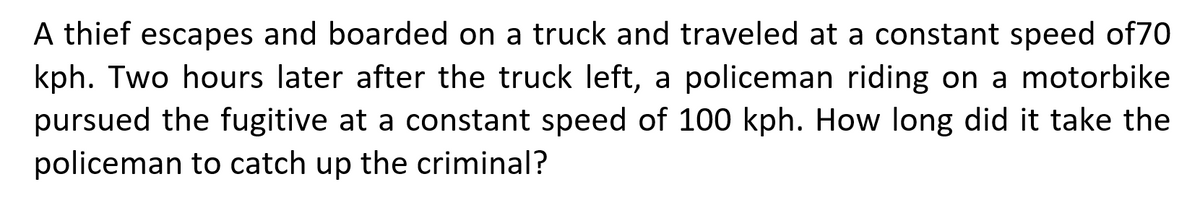 A thief escapes and boarded on a truck and traveled at a constant speed of70
kph. Two hours later after the truck left, a policeman riding on a motorbike
pursued the fugitive at a constant speed of 100 kph. How long did it take the
policeman to catch up the criminal?
