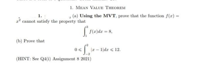 1. MEAN VALUE THEOREM
1.
(a) Using the MVT, prove that the function f(x) =
2² cannot satisfy the property that
(b) Prove that
5.10
f(x) dx = 8,
0<
<₁ |z − 1|dz <12.
(HINT: See Q4(i) Assignment 8 2021)