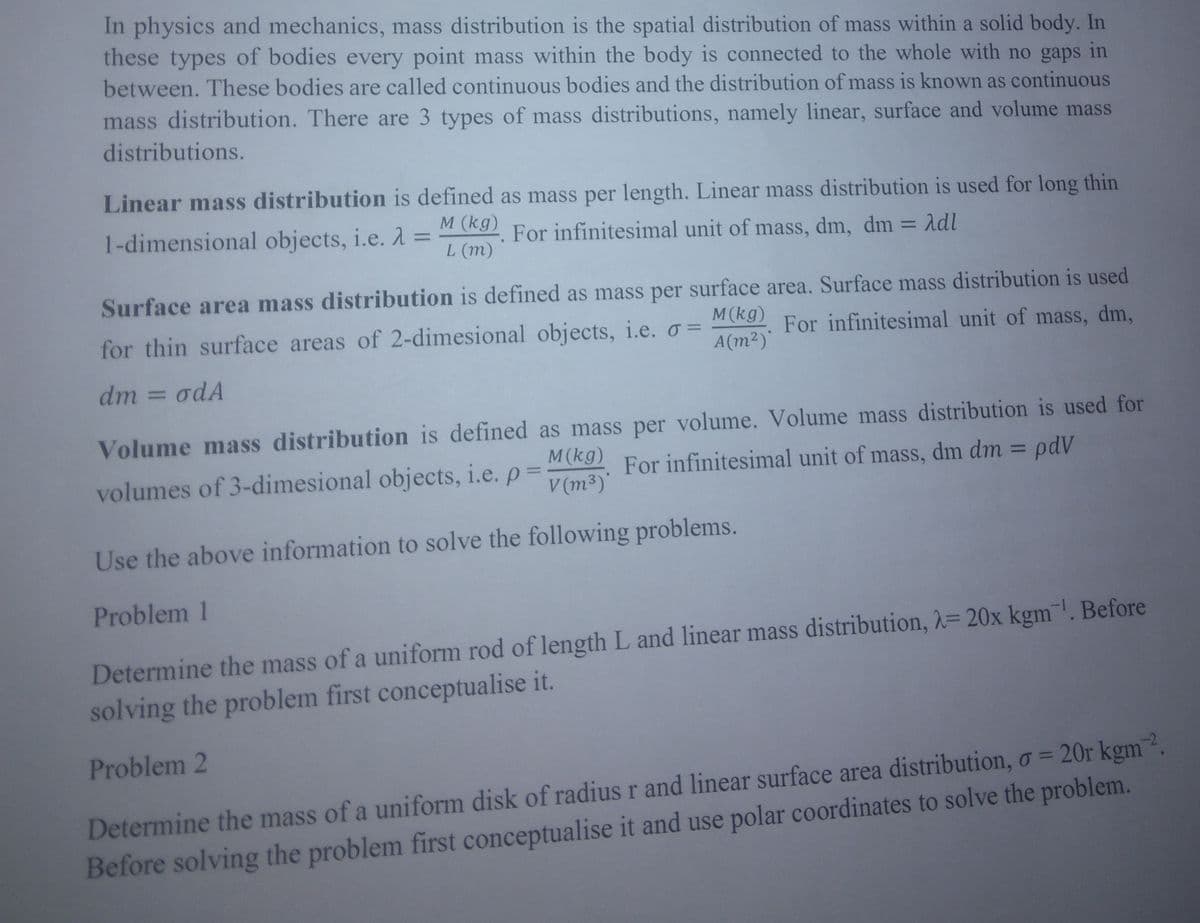 in
In physics and mechanics, mass distribution is the spatial distribution of mass within a solid body. In
these types of bodies every point mass within the body is connected to the whole with no gaps
between. These bodies are called continuous bodies and the distribution of mass is known as continuous
mass distribution. There are 3 types of mass distributions, namely linear, surface and volume mass
distributions.
Linear mass distribution is defined as mass per length. Linear mass distribution is used for long thin
For infinitesimal unit of mass, dm, dm = Adl
1-dimensional objects, i.e. λ = L (m)
M (kg)
Surface area mass distribution is defined as mass per surface area. Surface mass distribution is used
M(kg) For infinitesimal unit of mass, dm,
for thin surface areas of 2-dimesional objects, i.e. o =
A(m²)
dm = odA
Volume mass distribution is defined as mass per volume. Volume mass distribution is used for
M (kg) For infinitesimal unit of mass, dm dm = pdV
volumes of 3-dimesional objects, i.e. p=
V(m³)*
Use the above information to solve the following problems.
Problem 1
Determine the mass of a uniform rod of length L and linear mass distribution, λ= 20x kgm. Before
solving the problem first conceptualise it.
Problem 2
Determine the mass of a uniform disk of radius r and linear surface area distribution, o = 20r kgm 2.
Before solving the problem first conceptualise it and use polar coordinates to solve the problem.