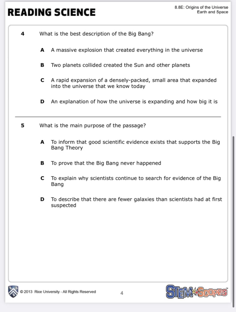 READING SCIENCE
8.8E: Origins of the Universe
Earth and Space
4
What is the best description of the Big Bang?
A
A massive explosion that created everything in the universe
Two planets collided created the Sun and other planets
A rapid expansion of a densely-packed, small area that expanded
into the universe that we know today
An explanation of how the universe is expanding and how big it is
5
What is the main purpose of the passage?
To inform that good scientific evidence exists that supports the Big
Bang Theory
A
B
To prove that the Big Bang never happened
To explain why scientists continue to search for evidence of the Big
Bang
D
To describe that there are fewer galaxies than scientists had at first
suspected
STEMASOres
© 2013 Rice University - All Rights Reserved
4
