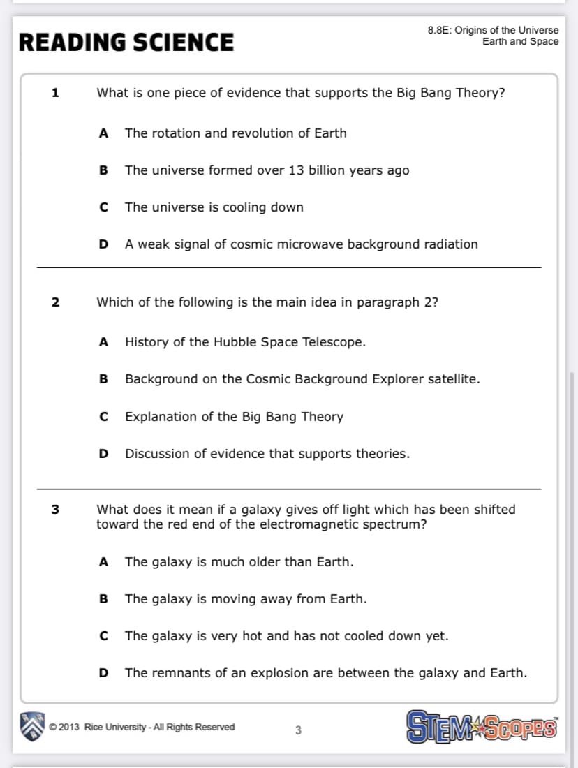 READING SCIENCE
8.8E: Origins of the Universe
Earth and Space
1
What is one piece of evidence that supports the Big Bang Theory?
A
The rotation and revolution of Earth
В
The universe formed over 13 billion years ago
The universe is cooling down
D
A weak signal of cosmic microwave background radiation
2
Which of the following is the main idea in paragraph 2?
A
History of the Hubble Space Telescope.
Background on the Cosmic Background Explorer satellite.
Explanation of the Big Bang Theory
D
Discussion of evidence that supports theories.
What does it mean if a galaxy gives off light which has been shifted
toward the red end of the electromagnetic spectrum?
3
A
The galaxy is much older than Earth.
The galaxy is moving away from Earth.
The galaxy is very hot and has not cooled down yet.
The remnants of an explosion are between the galaxy and Earth.
SIEMSEOFES
© 2013 Rice University - All Rights Reserved
