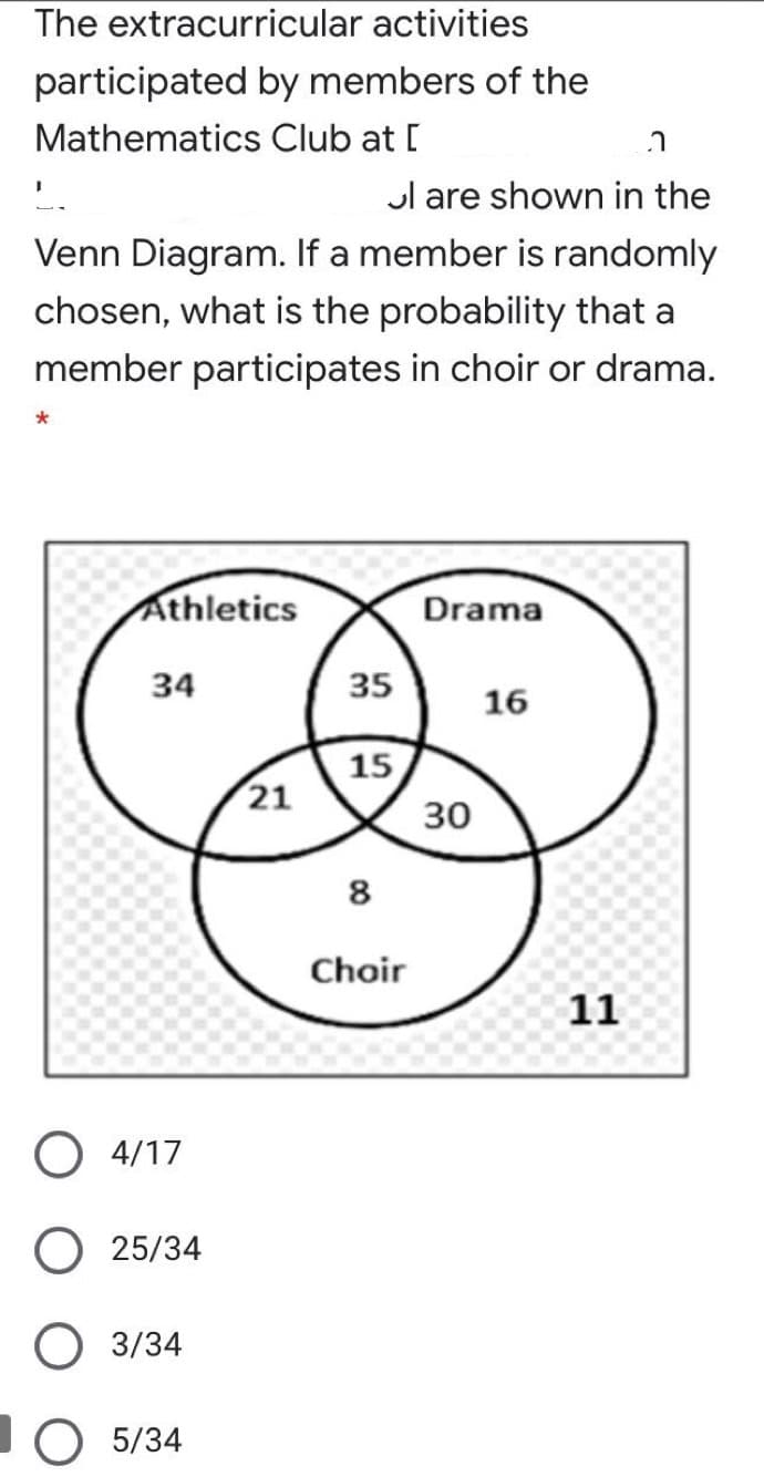 The extracurricular activities
participated by members of the
Mathematics Club at [
Jl are shown in the
Venn Diagram. If a member is randomly
chosen, what is the probability that a
member participates in choir or drama.
Athletics
Drama
34
35
16
15
21
30
8
Choir
11
O 4/17
25/34
O 3/34
O 5/34
