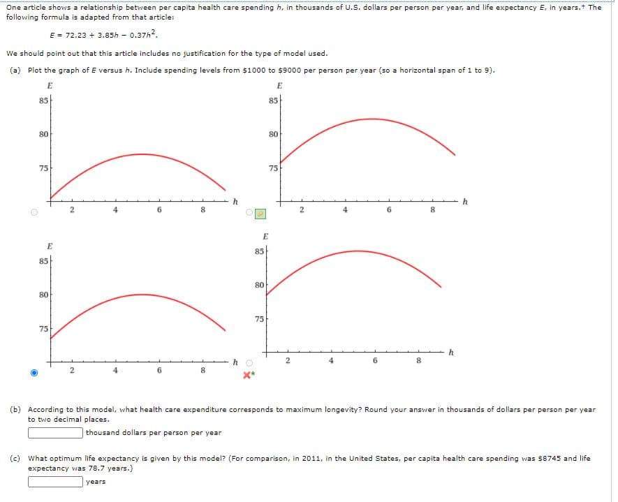 One article shows a relationship between per capita health care spending h, in thousands of U.S. dollars per person per year, and life expectancy E, in years.t The
following formula is adapted from that article:
E = 72.23 + 3.85h - 0.37h?.
We should point out that this article includes no justification for the type of model used.
(a) Plot the graph of E versus h. Include spending levels from $1000 to $9000 per person per year (so a horizontal span of 1 to 9).
E
E
85
85
80
80
75
75
h
h
6
8
6.
E
E
85
85
80
80
75
75
h
2
8.
6
8
(b) According to this model, vwhat health care expenditure corresponds to maximum longevity? Round your answer in thousands of dollars per person per year
to two decimal places.
thousand dollars per person per year
(c) What optimum life expectancy is given by this model? (For comparison, in 2011, in the United States, per capita health care spending vwas $8745 and life
expectancy was 78.7 years.)
years
