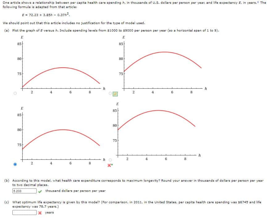 One article shows a relationship between per capita health care spending h, in thousands of U.S. dollars per person per year, and life expectancy E, in years.t The
following formula is adapted from that article:
E = 72.23 + 3.85h - 0.37h2.
We should point out that this article includes no justification for the type of model used.
(a) Plot the graph of E versus h. Include spending levels from $1000 to $9000 per person per year (so a horizontal span of 1 to 9).
E
E
85
85
80
80
75
75
h
4
6
8
2
6.
8
E
85
85
80
80
75
75
h
6.
6.
8.
(b) According to this model, what health care expenditure corresponds to maximum longevity? Round your answer in thousands of dollars per person per year
to two decimal places.
5.203
thousand dollars per person per year
(c) What optimum life expectancy is given by this model? (For comparison, in 2011, in the United States, per capita health care spending was $8745 and life
expectancy was 78.7 years.)
X years
