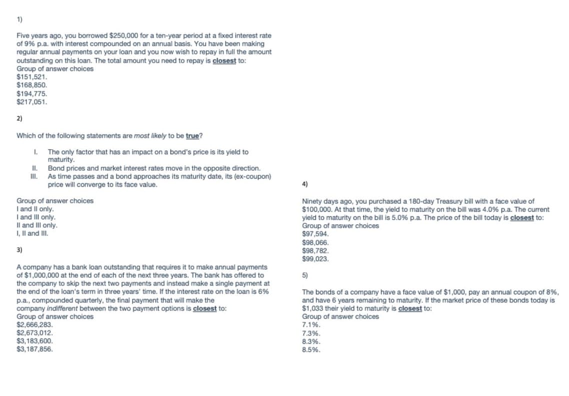 1)
Five years ago, you borrowed $250,000 for a ten-year period at a fixed interest rate
of 9% p.a. with interest compounded on an annual basis. You have been making
regular annual payments on your loan and you now wish to repay in full the amount
outstanding on this loan. The total amount you need to repay is closest to:
Group of answer choices
$151,521.
$168,850.
$194,775.
$217,051.
2)
Which of the following statements are most likely to be true?
The only factor that has an impact on a bond's price is its yield to
maturity.
Bond prices and market interest rates move in the opposite direction.
As time passes and a bond approaches its maturity date, its (ex-coupon)
price will converge to its face value.
I.
I.
4)
Group of answer choices
I and Il only.
I and III only.
Il and III only.
I, Il and III.
Ninety days ago, you purchased a 180-day Treasury bill with a face value of
$100,000. At that time, the yield to maturity on the bill was 4.0% p.a. The current
yield to maturity on the bill is 5.0% p.a. The price of the bill today is closest to:
Group of answer choices
$97,594.
$98,066.
$98,782.
$99,023.
3)
A company has a bank loan outstanding that requires it to make annual payments
of $1,000,000 at the end of each of the next three years. The bank has offered to
the company to skip the next two payments and instead make a single payment at
the end of the loan's term in three years' time. If the interest rate on the loan is 6%
p.a., compounded quarterly, the final payment that will make the
company indifferent between the two payment options is closest to:
Group of answer choices
$2,666,283.
$2,673,012.
$3,183,600.
$3,187,856.
5)
The bonds of a company have a face value of $1,000, pay an annual coupon of 8%,
and have 6 years remaining to maturity. If the market price of these bonds today is
$1,033 their yield to maturity is closest to:
Group of answer choices
7.1%.
7.3%.
8.3%.
8.5%.

